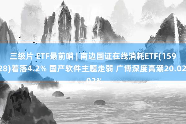 三级片 ETF最前哨 | 南边国证在线消耗ETF(159728)着落4.2% 国产软件主题走弱 广博深度高潮20.02%