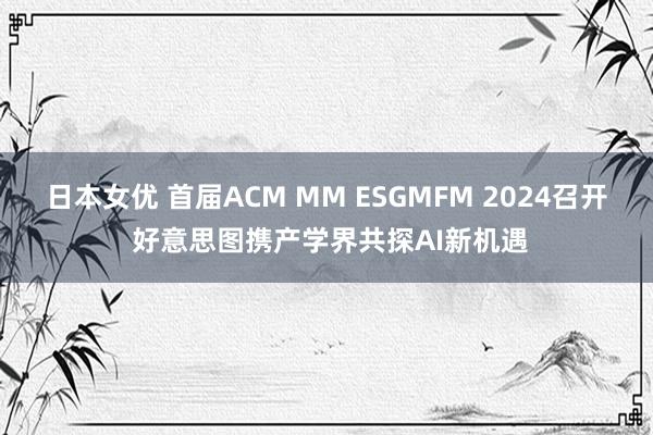 日本女优 首届ACM MM ESGMFM 2024召开 好意思图携产学界共探AI新机遇