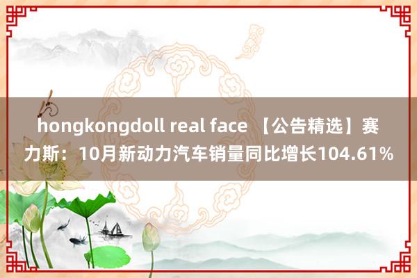 hongkongdoll real face 【公告精选】赛力斯：10月新动力汽车销量同比增长104.61%