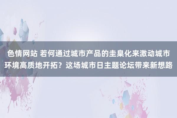 色情网站 若何通过城市产品的圭臬化来激动城市环境高质地开拓？这场城市日主题论坛带来新想路