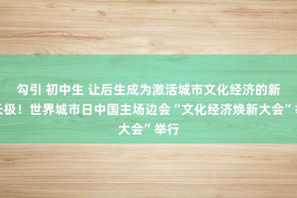 勾引 初中生 让后生成为激活城市文化经济的新增长极！世界城市日中国主场边会“文化经济焕新大会”举行