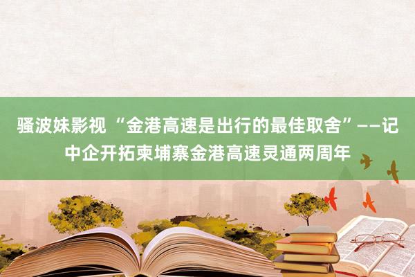 骚波妹影视 “金港高速是出行的最佳取舍”——记中企开拓柬埔寨金港高速灵通两周年