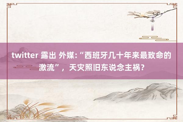 twitter 露出 外媒:“西班牙几十年来最致命的激流”，天灾照旧东说念主祸？