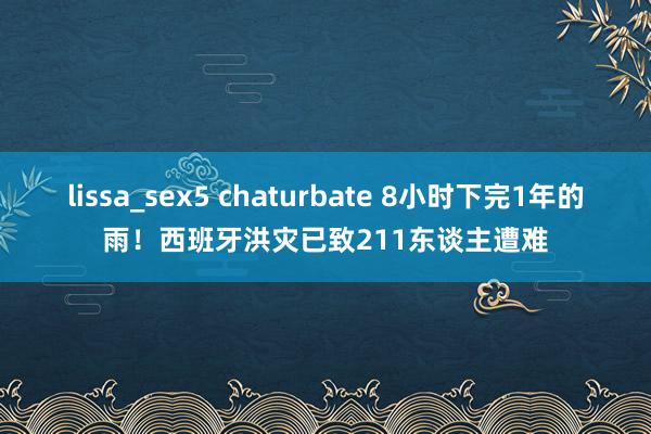 lissa_sex5 chaturbate 8小时下完1年的雨！西班牙洪灾已致211东谈主遭难