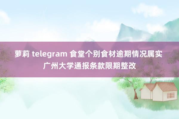 萝莉 telegram 食堂个别食材逾期情况属实 广州大学通报条款限期整改