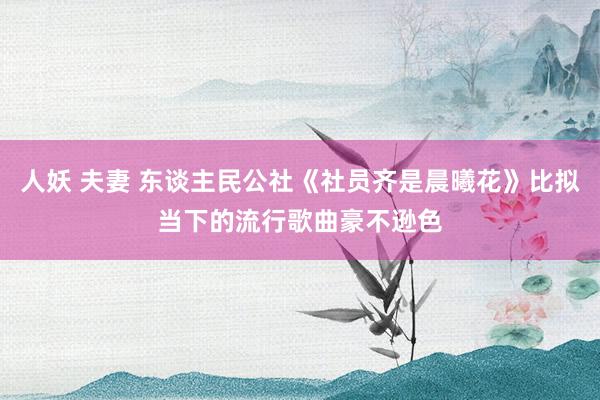 人妖 夫妻 东谈主民公社《社员齐是晨曦花》比拟当下的流行歌曲豪不逊色