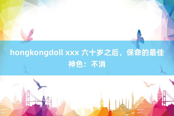 hongkongdoll xxx 六十岁之后，保命的最佳神色：不消