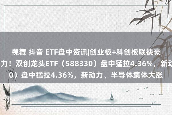 裸舞 抖音 ETF盘中资讯|　创业板+科创板联袂豪涨4%，展现高弹性魔力！双创龙头ETF（588330）盘中猛拉4.36%，新动力、半导体集体大涨