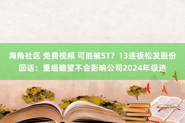 海角社区 免费视频 可能被ST？13连板松发股份回话：重组瞻望不会影响公司2024年级迹