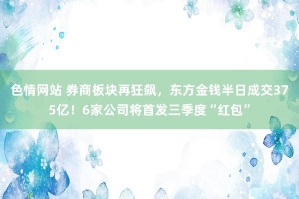 色情网站 券商板块再狂飙，东方金钱半日成交375亿！6家公司将首发三季度“红包”