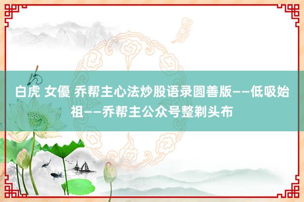 白虎 女優 乔帮主心法炒股语录圆善版——低吸始祖——乔帮主公众号整剃头布