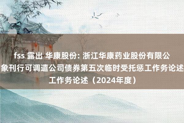 fss 露出 华康股份: 浙江华康药业股份有限公司向不特定对象刊行可调遣公司债券第五次临时受托惩工作务论述（2024年度）