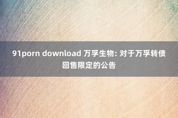 91porn download 万孚生物: 对于万孚转债回售限定的公告