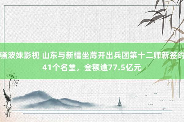 骚波妹影视 山东与新疆坐蓐开出兵团第十二师新签约41个名堂，金额逾77.5亿元