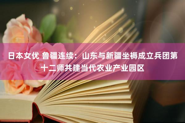 日本女优 鲁疆连续：山东与新疆坐褥成立兵团第十二师共建当代农业产业园区