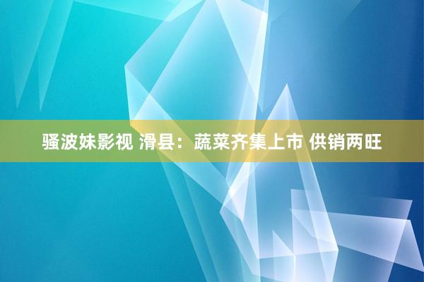 骚波妹影视 滑县：蔬菜齐集上市 供销两旺