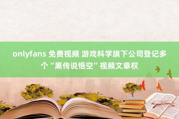 onlyfans 免费视频 游戏科学旗下公司登记多个“黑传说悟空”视频文章权