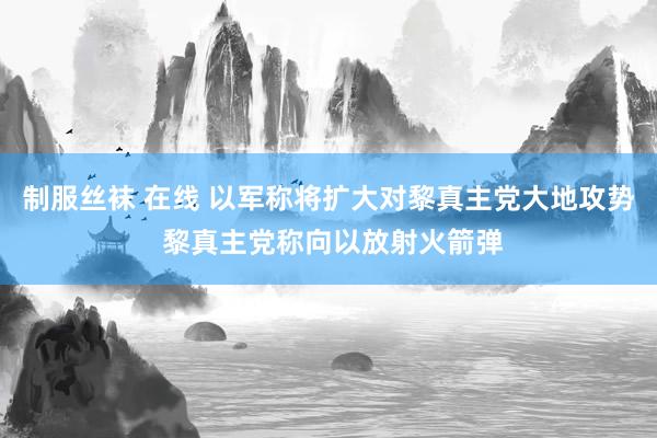 制服丝袜 在线 以军称将扩大对黎真主党大地攻势 黎真主党称向以放射火箭弹