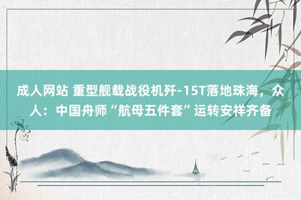 成人网站 重型舰载战役机歼-15T落地珠海，众人：中国舟师“航母五件套”运转安祥齐备