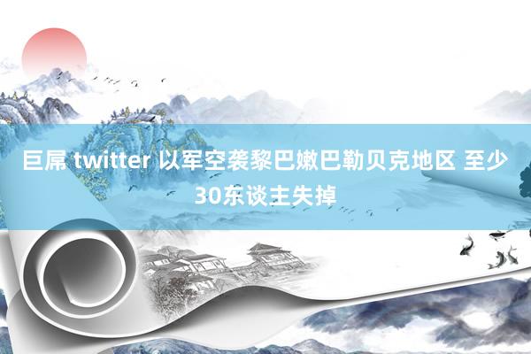 巨屌 twitter 以军空袭黎巴嫩巴勒贝克地区 至少30东谈主失掉