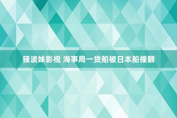 骚波妹影视 海事局一货船被日本船撞翻