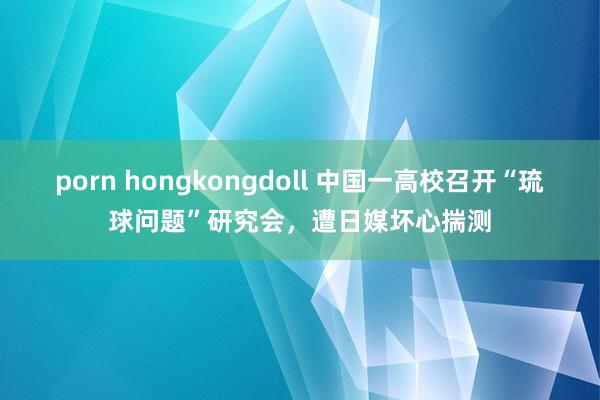 porn hongkongdoll 中国一高校召开“琉球问题”研究会，遭日媒坏心揣测