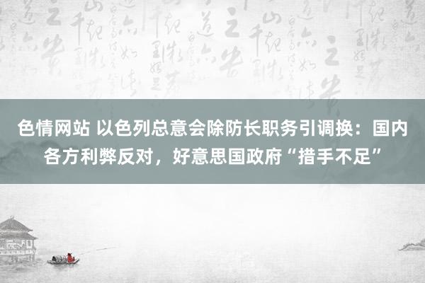 色情网站 以色列总意会除防长职务引调换：国内各方利弊反对，好意思国政府“措手不足”