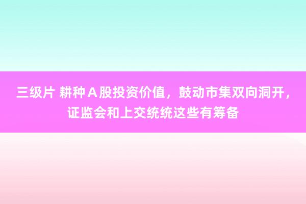 三级片 耕种Ａ股投资价值，鼓动市集双向洞开，证监会和上交统统这些有筹备