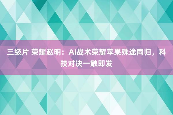 三级片 荣耀赵明：AI战术荣耀苹果殊途同归，科技对决一触即发