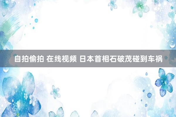 自拍偷拍 在线视频 日本首相石破茂碰到车祸