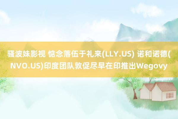 骚波妹影视 惦念落伍于礼来(LLY.US) 诺和诺德(NVO.US)印度团队敦促尽早在印推出Wegovy