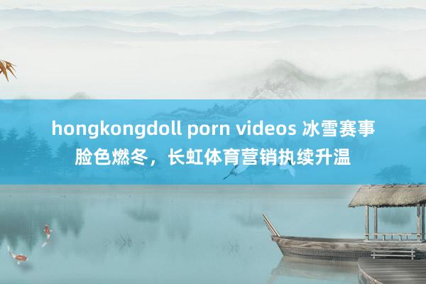 hongkongdoll porn videos 冰雪赛事脸色燃冬，长虹体育营销执续升温