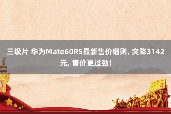 三级片 华为Mate60RS最新售价细则， 突降3142元， 售价更过劲!