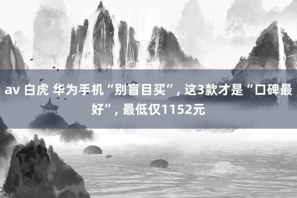 av 白虎 华为手机“别盲目买”， 这3款才是“口碑最好”， 最低仅1152元