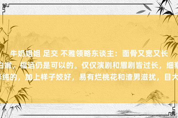 牛奶姐姐 足交 不雅领略东谈主：面骨又宽又长，三庭比例平衡，肤质白嫩，福运仍是可以的。仅仅演剧和眉剧皆过长，细察力不彊，内心相比单纯的，加上样子姣好，易有烂桃花和渣男滋扰，目大漏神，命运难稳，财也难聚。额脚凹，相称是...