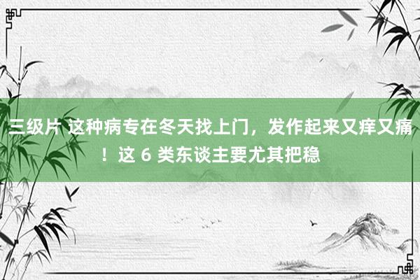 三级片 这种病专在冬天找上门，发作起来又痒又痛！这 6 类东谈主要尤其把稳