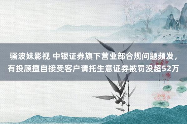 骚波妹影视 中银证券旗下营业部合规问题频发，有投顾擅自接受客户请托生意证券被罚没超52万