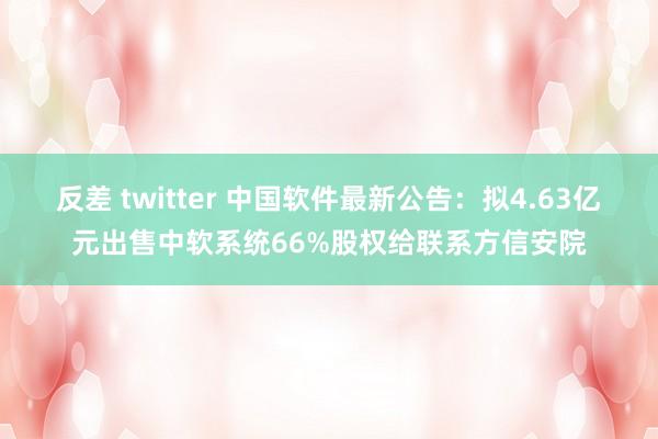 反差 twitter 中国软件最新公告：拟4.63亿元出售中软系统66%股权给联系方信安院