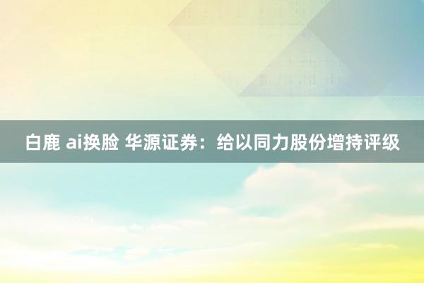 白鹿 ai换脸 华源证券：给以同力股份增持评级