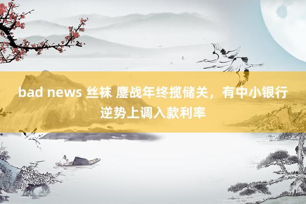 bad news 丝袜 鏖战年终揽储关，有中小银行逆势上调入款利率