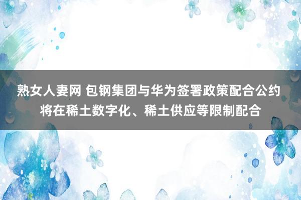 熟女人妻网 包钢集团与华为签署政策配合公约 将在稀土数字化、稀土供应等限制配合