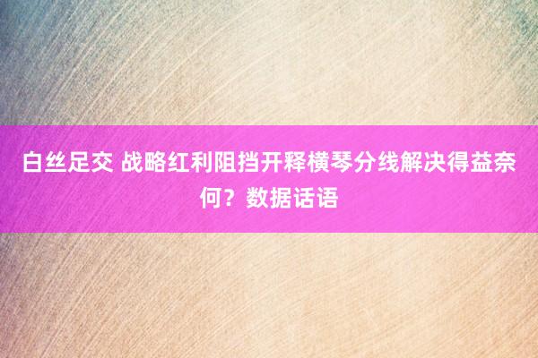 白丝足交 战略红利阻挡开释横琴分线解决得益奈何？数据话语