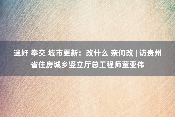 迷奸 拳交 城市更新：改什么 奈何改 | 访贵州省住房城乡竖立厅总工程师董亚伟