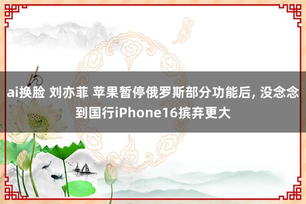 ai换脸 刘亦菲 苹果暂停俄罗斯部分功能后， 没念念到国行iPhone16摈弃更大