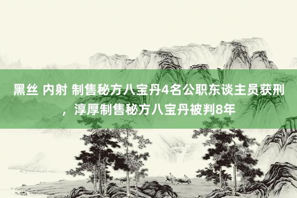 黑丝 内射 制售秘方八宝丹4名公职东谈主员获刑，淳厚制售秘方八宝丹被判8年