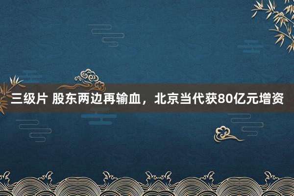 三级片 股东两边再输血，北京当代获80亿元增资