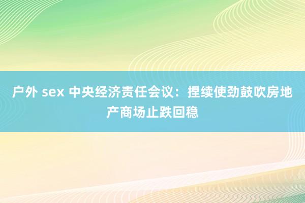 户外 sex 中央经济责任会议：捏续使劲鼓吹房地产商场止跌回稳