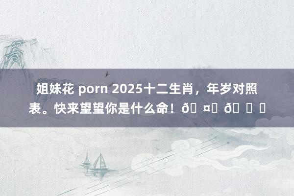 姐妹花 porn 2025十二生肖，年岁对照表。快来望望你是什么命！🤔😉