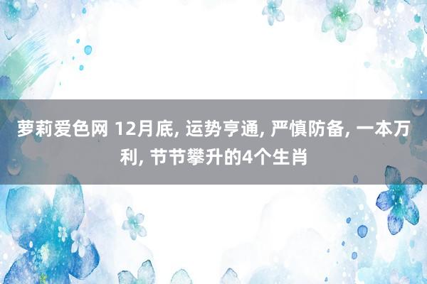 萝莉爱色网 12月底， 运势亨通， 严慎防备， 一本万利， 节节攀升的4个生肖