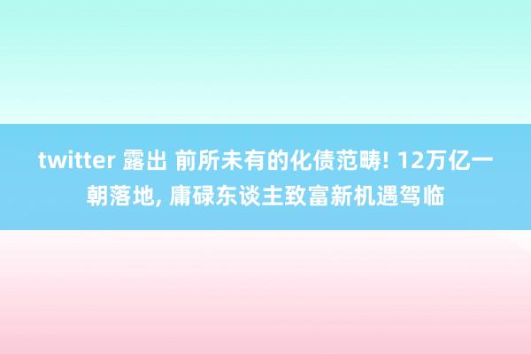 twitter 露出 前所未有的化债范畴! 12万亿一朝落地， 庸碌东谈主致富新机遇驾临